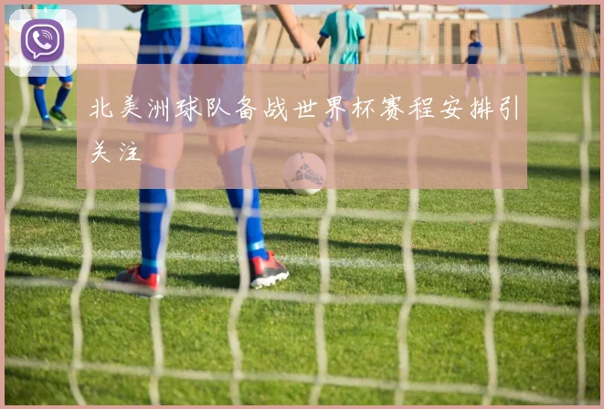 北美洲球队备战世界杯赛程安排引关注