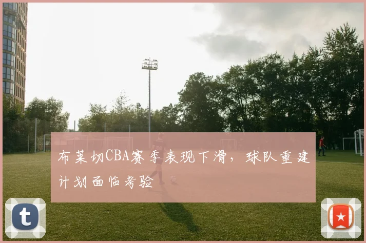 布莱切CBA赛季表现下滑，球队重建计划面临考验